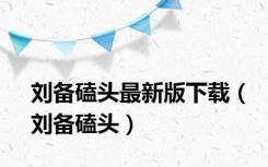 刘备磕头最新版下载（刘备磕头）