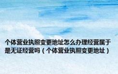 个体营业执照变更地址怎么办理经营属于是无证经营吗（个体营业执照变更地址）