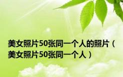美女照片50张同一个人的照片（美女照片50张同一个人）