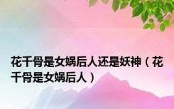 花千骨是女娲后人还是妖神（花千骨是女娲后人）