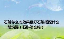 石斛怎么吃效果最好石斛搭配什么一起炖汤（石斛怎么吃）