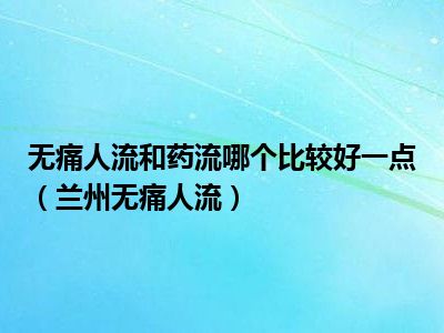 无痛人流和药流哪个比较好一点（兰州无痛人流）