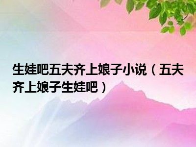 生娃吧五夫齐上娘子小说（五夫齐上娘子生娃吧）