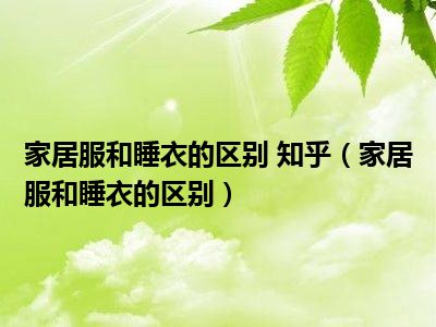 家居服和睡衣的区别 知乎（家居服和睡衣的区别）