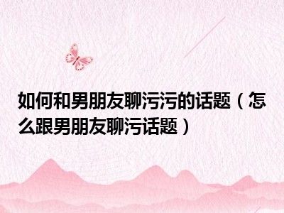 如何和男朋友聊污污的话题（怎么跟男朋友聊污话题）