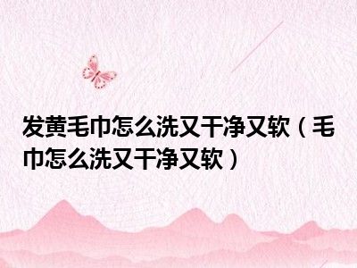 发黄毛巾怎么洗又干净又软（毛巾怎么洗又干净又软）