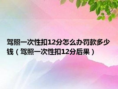 驾照一次性扣12分怎么办罚款多少钱（驾照一次性扣12分后果）