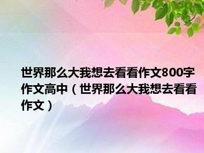 世界那么大我想去看看作文800字作文高中（世界那么大我想去看看作文）