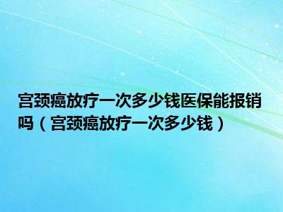 宫颈癌放疗一次多少钱医保能报销吗（宫颈癌放疗一次多少钱）