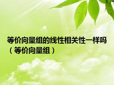 等价向量组的线性相关性一样吗（等价向量组）