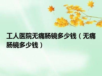 工人医院无痛肠镜多少钱（无痛肠镜多少钱）