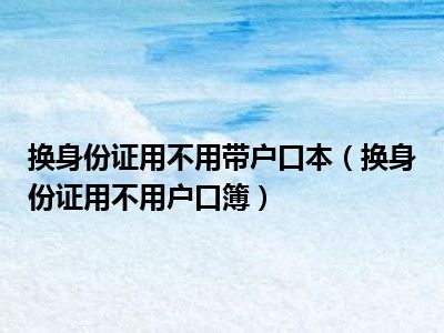 换身份证用不用带户口本（换身份证用不用户口簿）