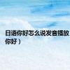 日语你好怎么说发音播放（日语 你好）
