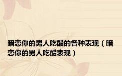 暗恋你的男人吃醋的各种表现（暗恋你的男人吃醋表现）