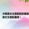 水瓶座女生最般配的星座（水瓶座女生最配星座）