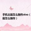 手机主题怎么制作vivo（手机主题怎么制作）