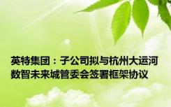 英特集团：子公司拟与杭州大运河数智未来城管委会签署框架协议