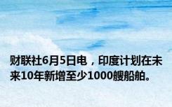财联社6月5日电，印度计划在未来10年新增至少1000艘船舶。
