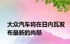 大众汽车将在日内瓦发布最新的尚酷