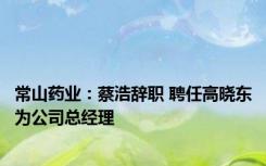 常山药业：蔡浩辞职 聘任高晓东为公司总经理