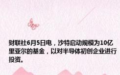 财联社6月5日电，沙特启动规模为10亿里亚尔的基金，以对半导体初创企业进行投资。