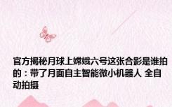官方揭秘月球上嫦娥六号这张合影是谁拍的：带了月面自主智能微小机器人 全自动拍摄