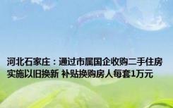 河北石家庄：通过市属国企收购二手住房实施以旧换新 补贴换购房人每套1万元