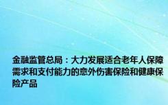 金融监管总局：大力发展适合老年人保障需求和支付能力的意外伤害保险和健康保险产品