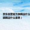 京东自营官方旗舰店什么意思（旗舰店什么意思）
