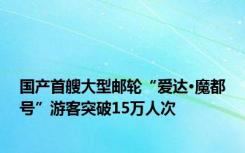 国产首艘大型邮轮“爱达·魔都号”游客突破15万人次