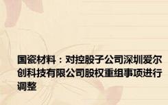 国瓷材料：对控股子公司深圳爱尔创科技有限公司股权重组事项进行调整