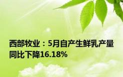西部牧业：5月自产生鲜乳产量同比下降16.18%