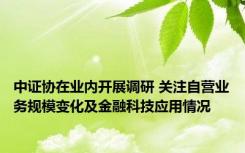 中证协在业内开展调研 关注自营业务规模变化及金融科技应用情况