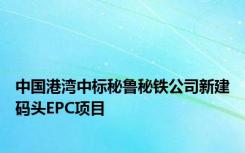 中国港湾中标秘鲁秘铁公司新建码头EPC项目