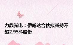 力鼎光电：伊威达合伙拟减持不超2.95%股份