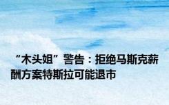 “木头姐”警告：拒绝马斯克薪酬方案特斯拉可能退市