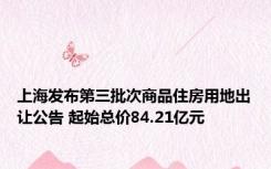 上海发布第三批次商品住房用地出让公告 起始总价84.21亿元