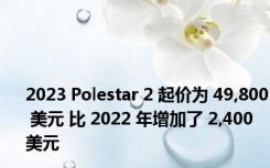 2023 Polestar 2 起价为 49,800 美元 比 2022 年增加了 2,400 美元
