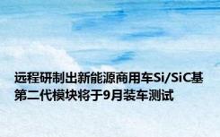 远程研制出新能源商用车Si/SiC基第二代模块将于9月装车测试