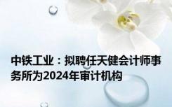 中铁工业：拟聘任天健会计师事务所为2024年审计机构