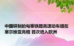中国研制的匈塞铁路高速动车组在塞尔维亚亮相 首次进入欧洲