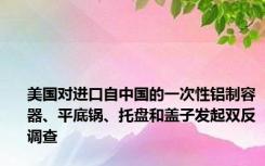 美国对进口自中国的一次性铝制容器、平底锅、托盘和盖子发起双反调查