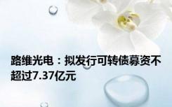 路维光电：拟发行可转债募资不超过7.37亿元
