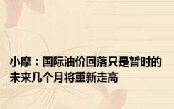 小摩：国际油价回落只是暂时的 未来几个月将重新走高
