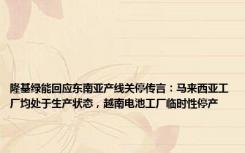 隆基绿能回应东南亚产线关停传言：马来西亚工厂均处于生产状态，越南电池工厂临时性停产