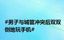 #男子与城管冲突后双双倒地玩手机#