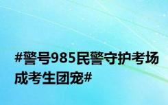 #警号985民警守护考场成考生团宠#
