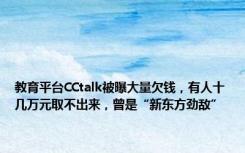 教育平台CCtalk被曝大量欠钱，有人十几万元取不出来，曾是“新东方劲敌”