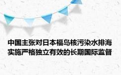 中国主张对日本福岛核污染水排海实施严格独立有效的长期国际监督