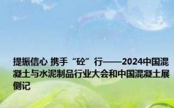 提振信心 携手“砼”行——2024中国混凝土与水泥制品行业大会和中国混凝土展侧记